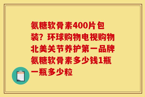 氨糖软骨素400片包装?环球购物电视购物北美关节养护第一品牌氨糖软骨素多少钱1瓶一瓶多少粒 氨糖软骨素400片包装?环球购物电视购物北美关节养护第一品牌氨糖软骨素多少钱1瓶一瓶多少粒