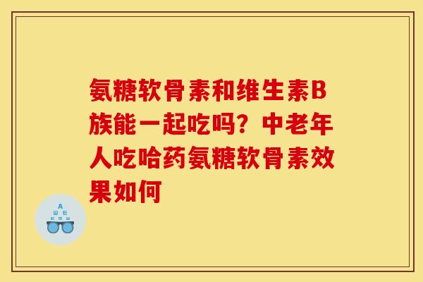 氨糖软骨素和维生素B族能一起吃吗?中老年人吃哈药氨糖软骨素效果如何 氨糖软骨素和维生素B族能一起吃吗?中老年人吃哈药氨糖软骨素效果如何