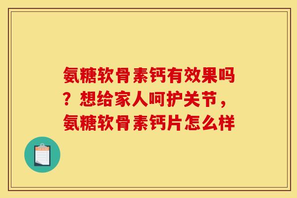 氨糖软骨素钙有效果吗？想给家人呵护关节，氨糖软骨素钙片怎么样