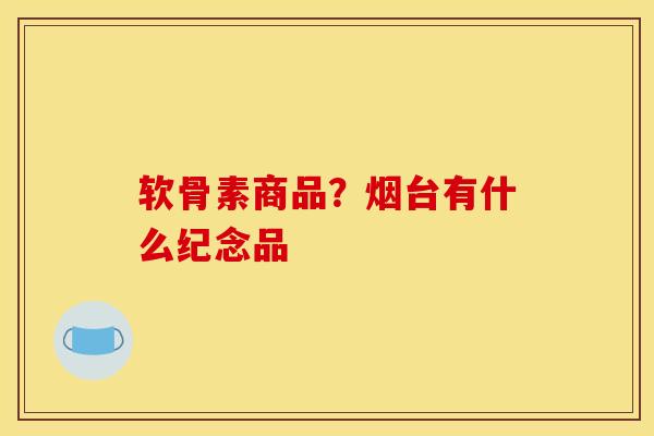 软骨素商品?烟台有什么纪念品 软骨素商品?烟台有什么纪念品