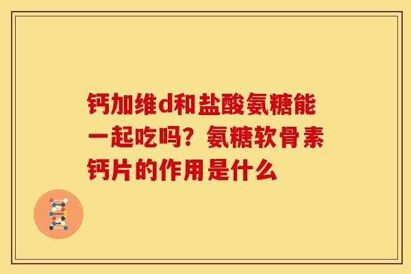 钙加维d和盐酸氨糖能一起吃吗?氨糖软骨素钙片的作用是什么 钙加维d和盐酸氨糖能一起吃吗?氨糖软骨素钙片的作用是什么