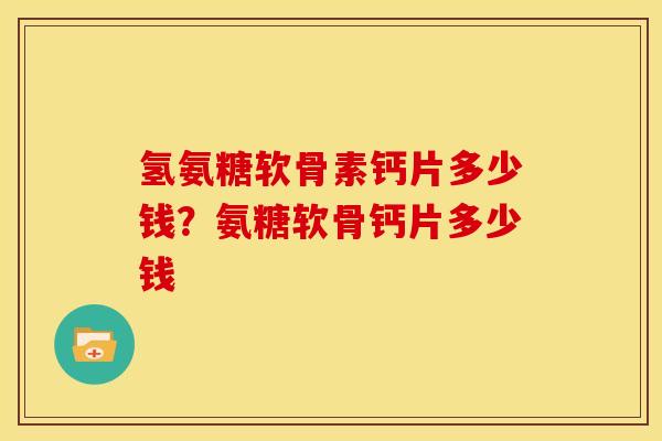 氢氨糖软骨素钙片多少钱?氨糖软骨钙片多少钱 氢氨糖软骨素钙片多少钱?氨糖软骨钙片多少钱