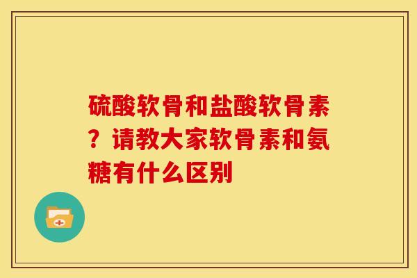 硫酸软骨和盐酸软骨素?请教大家软骨素和氨糖有什么区别 硫酸软骨和盐酸软骨素?请教大家软骨素和氨糖有什么区别