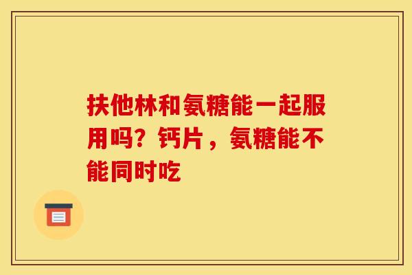 扶他林和氨糖能一起服用吗?钙片,氨糖能不能同时吃 扶他林和氨糖能一起服用吗?钙片,氨糖能不能同时吃