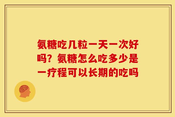 氨糖吃几粒一天一次好吗?氨糖怎么吃多少是一疗程可以长期的吃吗 氨糖吃几粒一天一次好吗?氨糖怎么吃多少是一疗程可以长期的吃吗