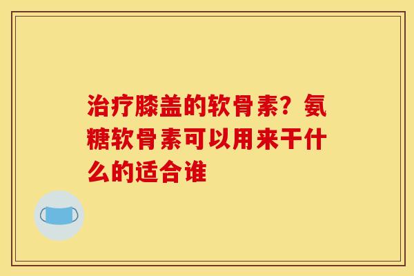 膝盖的软骨素?氨糖软骨素可以用来干什么的适合谁 膝盖的软骨素?氨糖软骨素可以用来干什么的适合谁