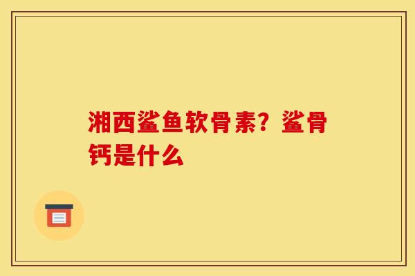 湘西鲨鱼软骨素?鲨骨钙是什么 湘西鲨鱼软骨素?鲨骨钙是什么