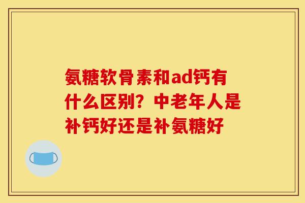 氨糖软骨素和ad钙有什么区别？中老年人是补钙好还是补氨糖好