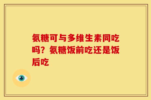氨糖可与多维生素同吃吗?氨糖饭前吃还是饭后吃 氨糖可与多维生素同吃吗?氨糖饭前吃还是饭后吃