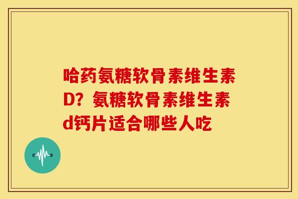 哈药氨糖软骨素维生素D?氨糖软骨素维生素d钙片适合哪些人吃 哈药氨糖软骨素维生素D?氨糖软骨素维生素d钙片适合哪些人吃