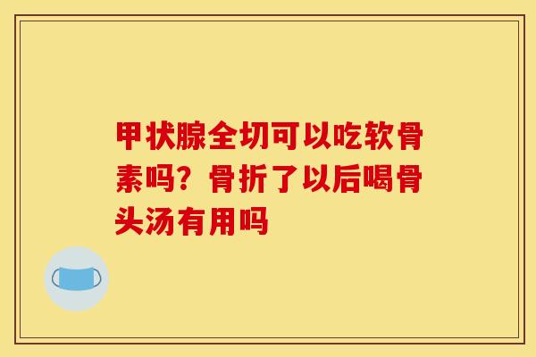 全切可以吃软骨素吗?了以后喝骨头汤有用吗 全切可以吃软骨素吗?了以后喝骨头汤有用吗