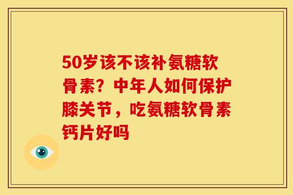 50岁该不该补氨糖软骨素？中年人如何保护膝关节，吃氨糖软骨素钙片好吗
