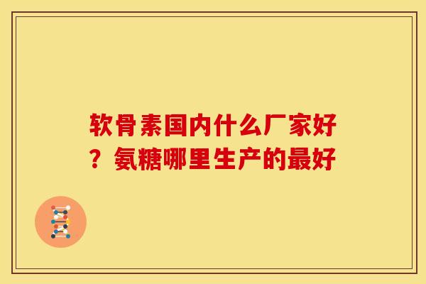 软骨素国内什么厂家好?氨糖哪里生产的好 软骨素国内什么厂家好?氨糖哪里生产的好