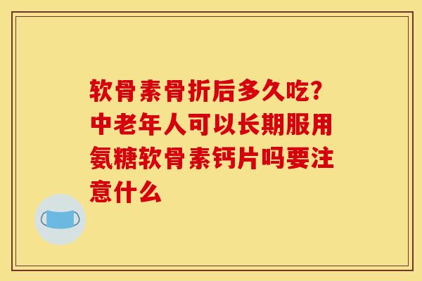 软骨素后多久吃？中老年人可以长期服用氨糖软骨素钙片吗要注意什么