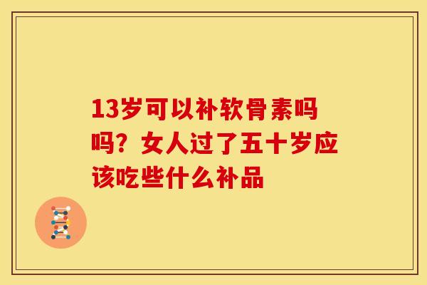 13岁可以补软骨素吗吗?女人过了五十岁应该吃些什么补品 13岁可以补软骨素吗吗?女人过了五十岁应该吃些什么补品