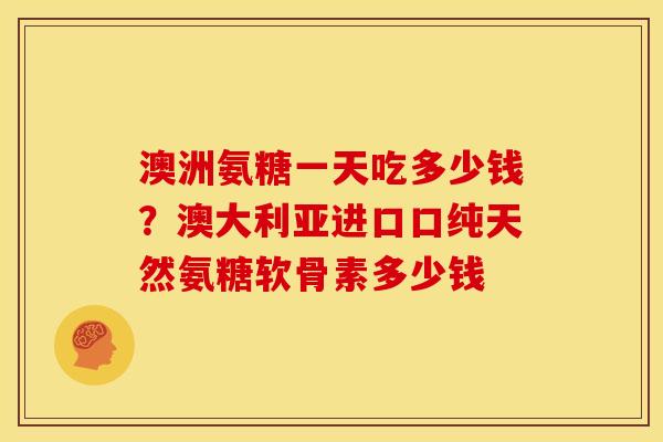 澳洲氨糖一天吃多少钱?澳大利亚进口口纯天然氨糖软骨素多少钱 澳洲氨糖一天吃多少钱?澳大利亚进口口纯天然氨糖软骨素多少钱