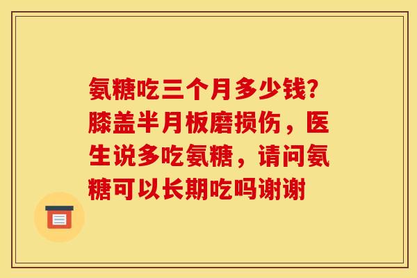 氨糖吃三个月多少钱？膝盖磨损伤，医生说多吃氨糖，请问氨糖可以长期吃吗谢谢