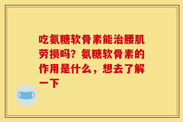 吃氨糖软骨素能腰肌劳损吗?氨糖软骨素的作用是什么,想去了解一下 吃氨糖软骨素能腰肌劳损吗?氨糖软骨素的作用是什么,想去了解一下