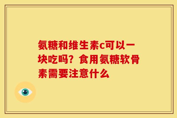氨糖和维生素c可以一块吃吗？食用氨糖软骨素需要注意什么