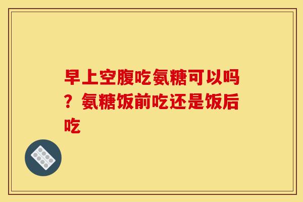 早上空腹吃氨糖可以吗?氨糖饭前吃还是饭后吃 早上空腹吃氨糖可以吗?氨糖饭前吃还是饭后吃