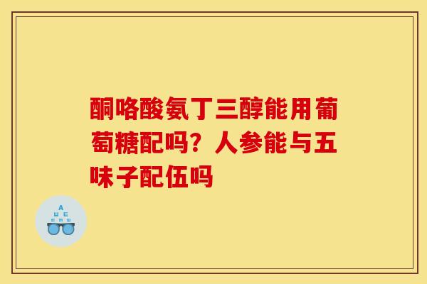 酮咯酸氨丁三醇能用葡萄糖配吗?人参能与五味子配伍吗 酮咯酸氨丁三醇能用葡萄糖配吗?人参能与五味子配伍吗