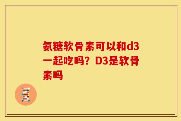 氨糖软骨素可以和d3一起吃吗？D3是软骨素吗