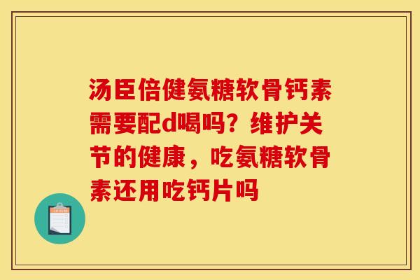 汤臣倍健氨糖软骨钙素需要配d喝吗？维护关节的健康，吃氨糖软骨素还用吃钙片吗