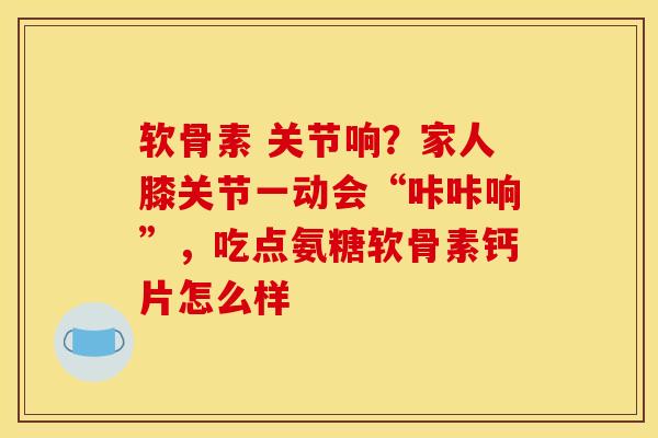 软骨素 关节响?家人膝关节一动会“咔咔响”,吃点氨糖软骨素钙片怎么样 软骨素 关节响?家人膝关节一动会“咔咔响”,吃点氨糖软骨素钙片怎么样