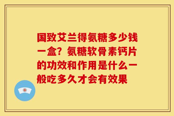 国致艾兰得氨糖多少钱一盒？氨糖软骨素钙片的功效和作用是什么一般吃多久才会有效果