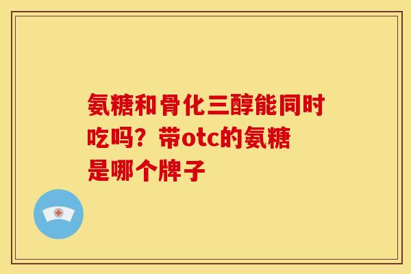 氨糖和骨化三醇能同时吃吗？带otc的氨糖是哪个牌子