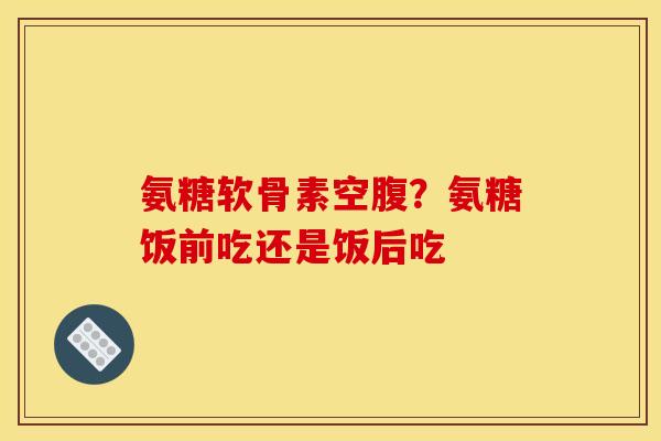 氨糖软骨素空腹?氨糖饭前吃还是饭后吃 氨糖软骨素空腹?氨糖饭前吃还是饭后吃