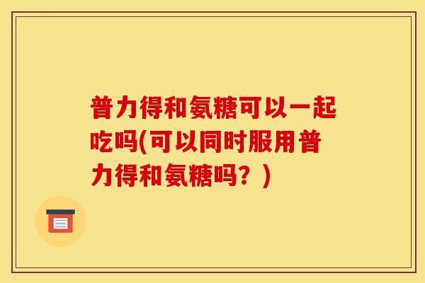 普力得和氨糖可以一起吃吗(可以同时服用普力得和氨糖吗?) 普力得和氨糖可以一起吃吗(可以同时服用普力得和氨糖吗?)