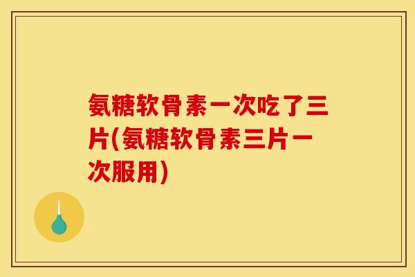 氨糖软骨素一次吃了三片(氨糖软骨素三片一次服用)