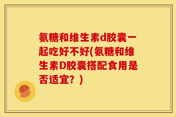 氨糖和维生素d胶囊一起吃好不好(氨糖和维生素D胶囊搭配食用是否适宜?) 氨糖和维生素d胶囊一起吃好不好(氨糖和维生素D胶囊搭配食用是否适宜?)