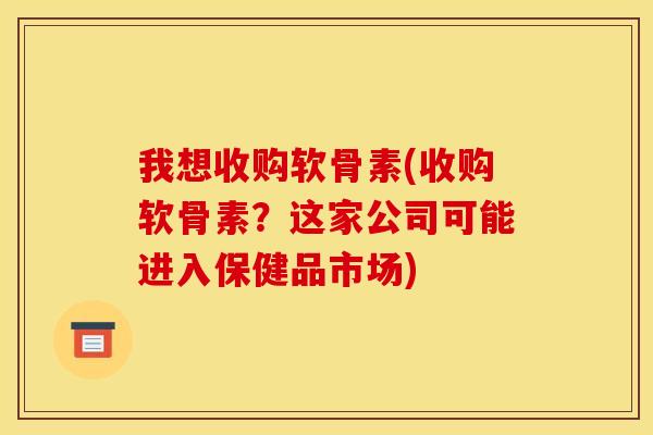 我想收购软骨素(收购软骨素？这家公司可能进入保健品市场)