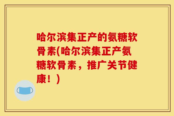 哈尔滨集正产的氨糖软骨素(哈尔滨集正产氨糖软骨素，推广关节健康！)