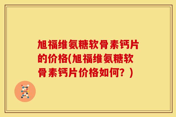 旭福维氨糖软骨素钙片的价格(旭福维氨糖软骨素钙片价格如何？)
