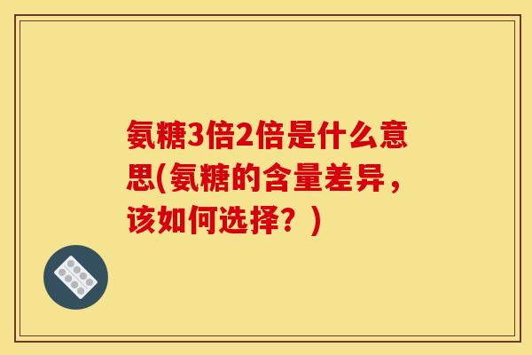氨糖3倍2倍是什么意思(氨糖的含量差异,该如何选择?) 氨糖3倍2倍是什么意思(氨糖的含量差异,该如何选择?)