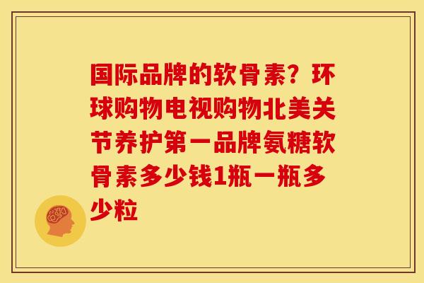 国际品牌的软骨素?环球购物电视购物北美关节养护第一品牌氨糖软骨素多少钱1瓶一瓶多少粒 国际品牌的软骨素?环球购物电视购物北美关节养护第一品牌氨糖软骨素多少钱1瓶一瓶多少粒