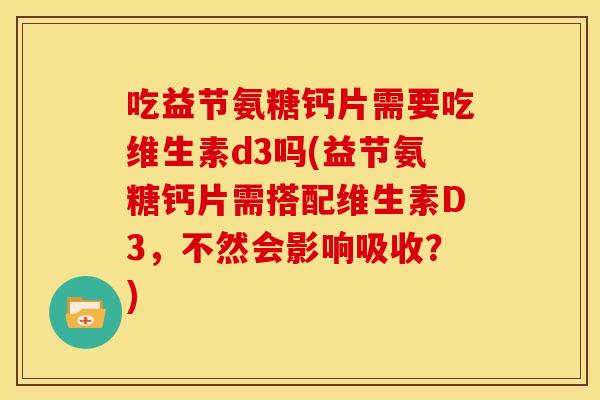 吃益节氨糖钙片需要吃维生素d3吗(益节氨糖钙片需搭配维生素D3,不然会影响吸收?) 吃益节氨糖钙片需要吃维生素d3吗(益节氨糖钙片需搭配维生素D3,不然会影响吸收?)