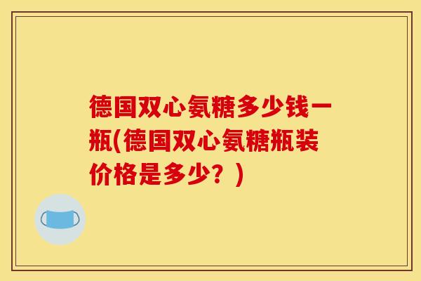 德国双心氨糖多少钱一瓶(德国双心氨糖瓶装价格是多少?) 德国双心氨糖多少钱一瓶(德国双心氨糖瓶装价格是多少?)