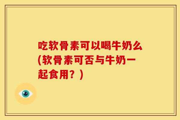 吃软骨素可以喝牛奶么(软骨素可否与牛奶一起食用？)