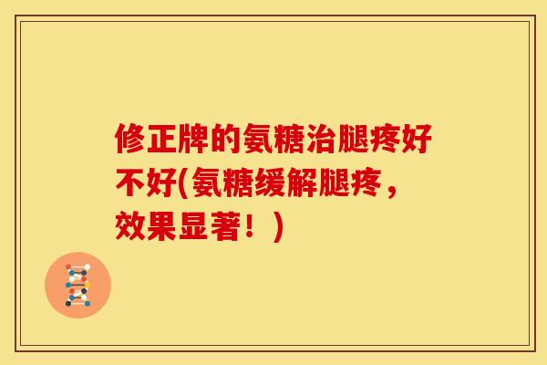 修正牌的氨糖腿疼好不好(氨糖缓解腿疼，效果显著！)