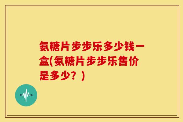 氨糖片步步乐多少钱一盒(氨糖片步步乐售价是多少?) 氨糖片步步乐多少钱一盒(氨糖片步步乐售价是多少?)