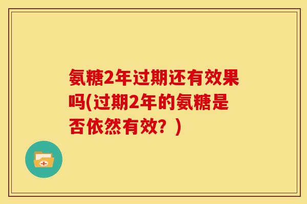氨糖2年过期还有效果吗(过期2年的氨糖是否依然有效？)