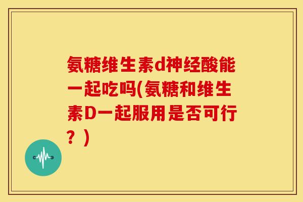 氨糖维生素d酸能一起吃吗(氨糖和维生素D一起服用是否可行?) 氨糖维生素d酸能一起吃吗(氨糖和维生素D一起服用是否可行?)