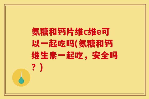 氨糖和钙片维c维e可以一起吃吗(氨糖和钙维生素一起吃,安全吗?) 氨糖和钙片维c维e可以一起吃吗(氨糖和钙维生素一起吃,安全吗?)
