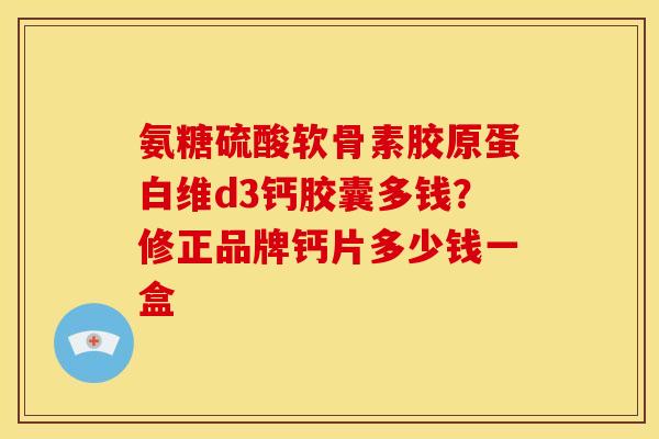 氨糖硫酸软骨素胶原蛋白维d3钙胶囊多钱?修正品牌钙片多少钱一盒 氨糖硫酸软骨素胶原蛋白维d3钙胶囊多钱?修正品牌钙片多少钱一盒