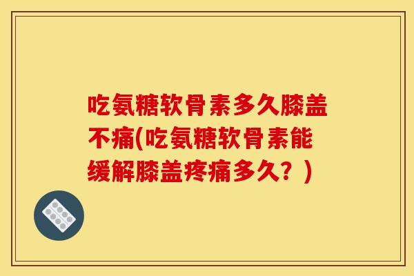 吃氨糖软骨素多久膝盖不痛(吃氨糖软骨素能缓解膝盖多久?) 吃氨糖软骨素多久膝盖不痛(吃氨糖软骨素能缓解膝盖多久?)