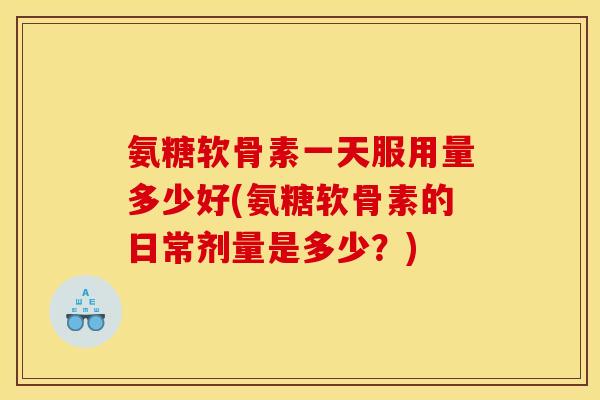 氨糖软骨素一天服用量多少好(氨糖软骨素的日常剂量是多少？)